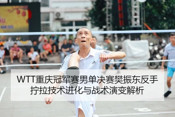 WTT重庆冠军赛男单决赛樊振东反手拧拉技术进化与战术演变解析