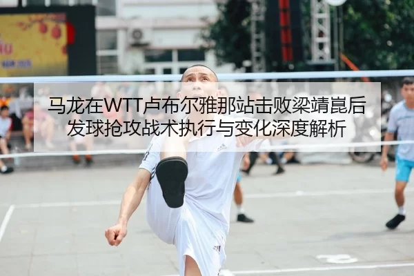 马龙在WTT卢布尔雅那站击败梁靖崑后 发球抢攻战术执行与变化深度解析