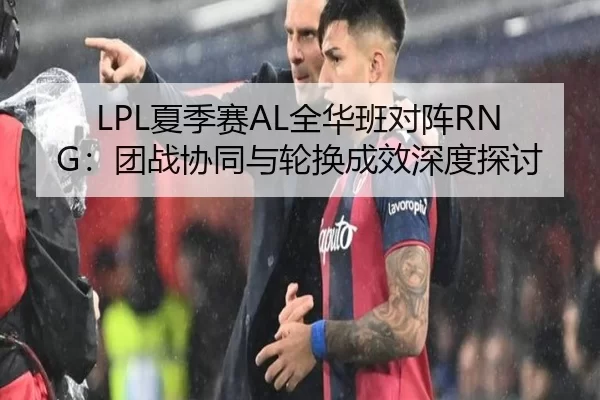LPL夏季赛AL全华班对阵RNG：团战协同与轮换成效深度探讨