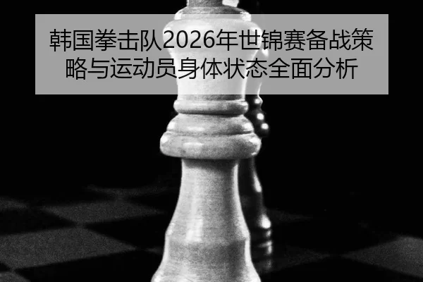 韩国拳击队2026年世锦赛备战策略与运动员身体状态全面分析