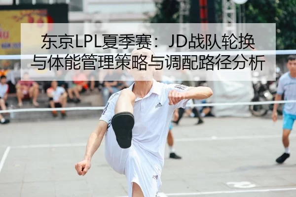 东京LPL夏季赛：JD战队轮换与体能管理策略与调配路径分析