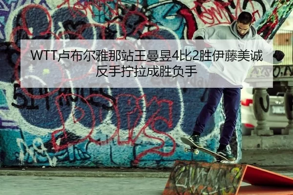 WTT卢布尔雅那站王曼昱4比2胜伊藤美诚 反手拧拉成胜负手